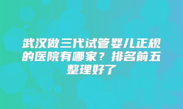 武汉做三代试管婴儿正规的医院有哪家？排名前五整理好了