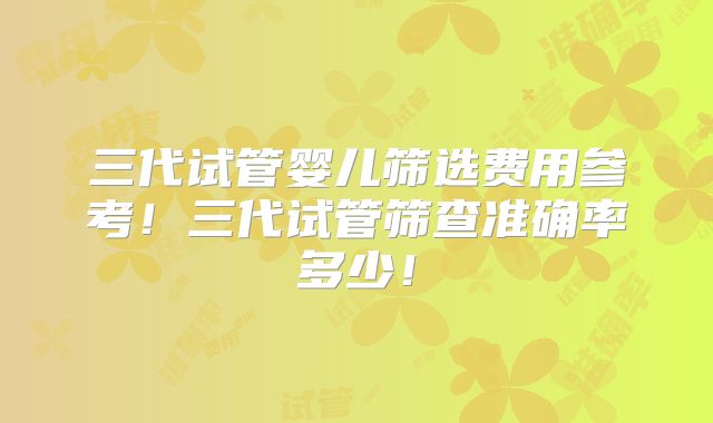 三代试管婴儿筛选费用参考!三代试管筛查准确率多少!