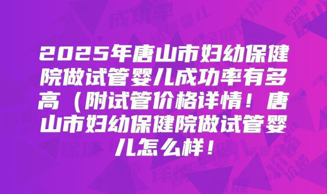 2025年唐山市妇幼保健院做试管婴儿成功率有多高(附试管价格详情!唐山市妇幼保健院做试管婴儿怎么样!