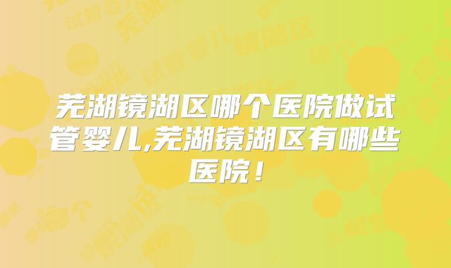 芜湖镜湖区哪个医院做试管婴儿,芜湖镜湖区有哪些医院！