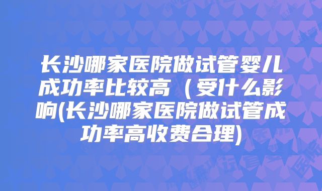 长沙哪家医院做试管婴儿成功率比较高（受什么影响(长沙哪家医院做试管成功率高收费合理)