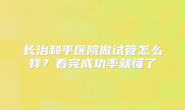 长治和平医院做试管怎么样？看完成功率就懂了