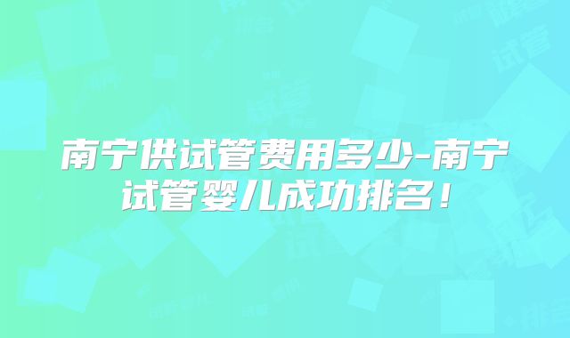 南宁供试管费用多少-南宁试管婴儿成功排名！