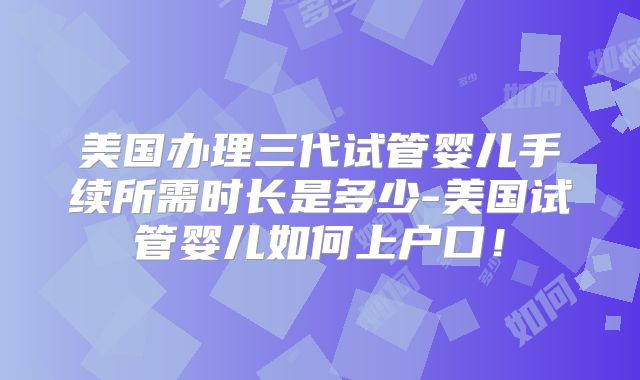 美国办理三代试管婴儿手续所需时长是多少-美国试管婴儿如何上户口！