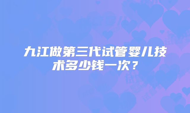 九江做第三代试管婴儿技术多少钱一次?