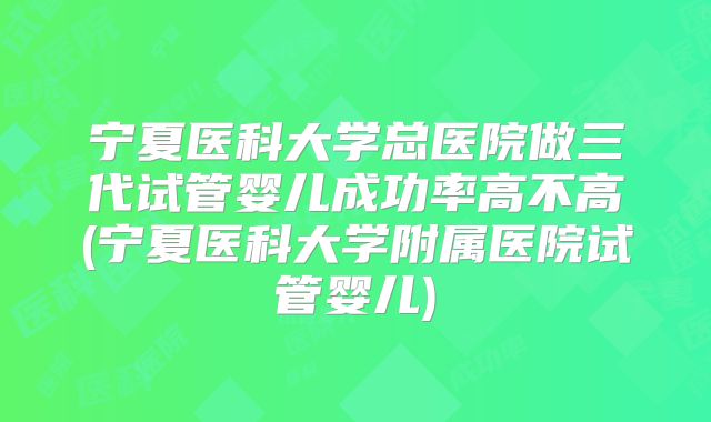 宁夏医科大学总医院做三代试管婴儿成功率高不高(宁夏医科大学附属医院试管婴儿)