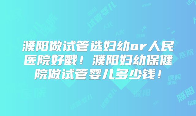 濮阳做试管选妇幼or人民医院好戳!濮阳妇幼保健院做试管婴儿多少钱!