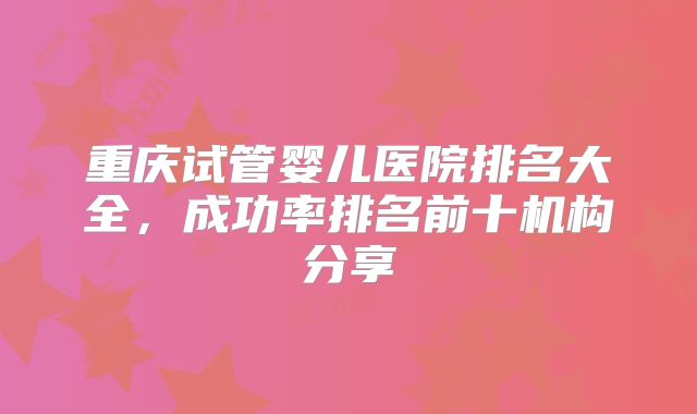 重庆试管婴儿医院排名大全，成功率排名前十机构分享