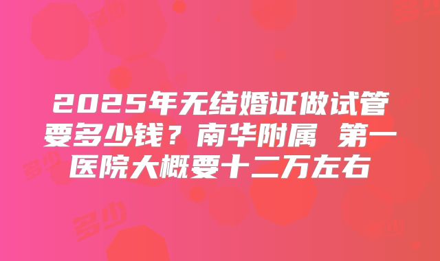 2025年无结婚证做试管要多少钱？南华附属 第一医院大概要十二万左右