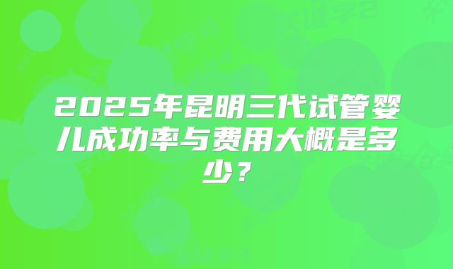 2025年昆明三代试管婴儿成功率与费用大概是多少？