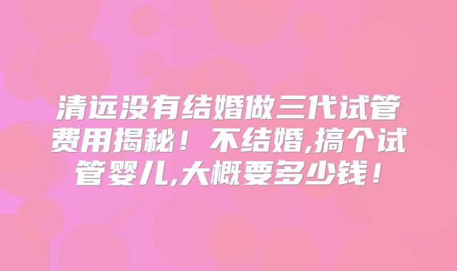 清远没有结婚做三代试管费用揭秘！不结婚,搞个试管婴儿,大概要多少钱！