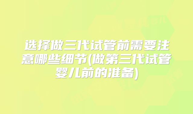 选择做三代试管前需要注意哪些细节(做第三代试管婴儿前的准备)