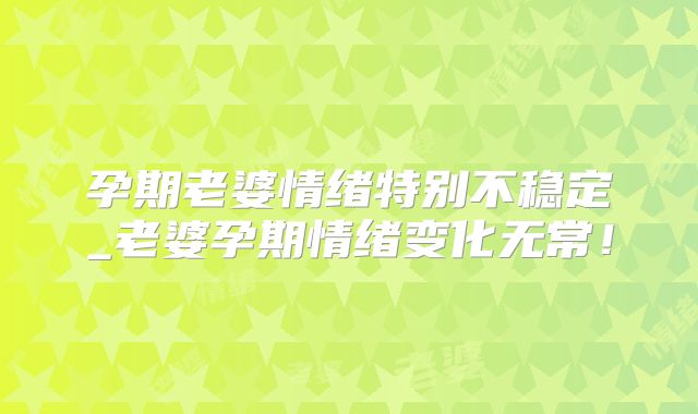 孕期老婆情绪特别不稳定_老婆孕期情绪变化无常！