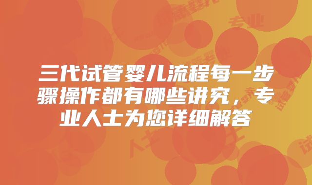 三代试管婴儿流程每一步骤操作都有哪些讲究，专业人士为您详细解答