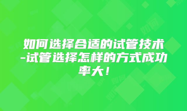 如何选择合适的试管技术-试管选择怎样的方式成功率大!