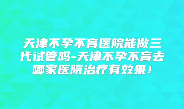 天津不孕不育医院能做三代试管吗-天津不孕不育去哪家医院治疗有效果！