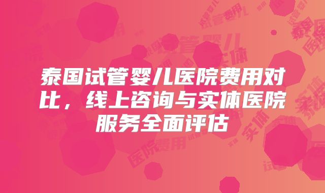 泰国试管婴儿医院费用对比,线上咨询与实体医院服务全面评估