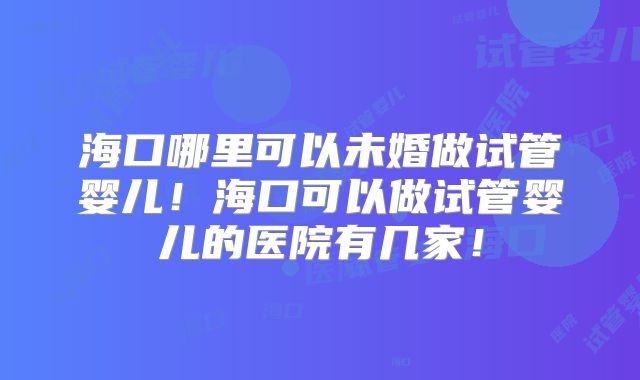 海口哪里可以未婚做试管婴儿!海口可以做试管婴儿的医院有几家!