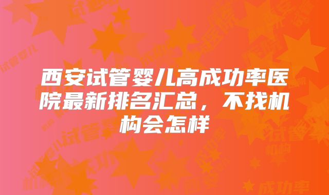 西安试管婴儿高成功率医院最新排名汇总，不找机构会怎样