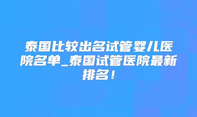 泰国比较出名试管婴儿医院名单_泰国试管医院最新排名!