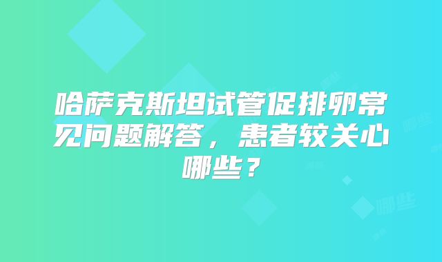 哈萨克斯坦试管促排卵常见问题解答，患者较关心哪些？