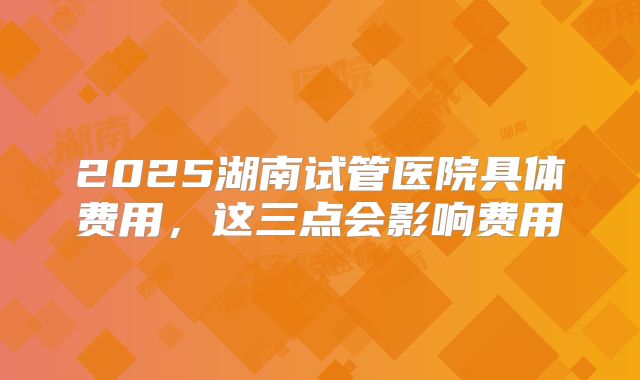 2025湖南试管医院具体费用,这三点会影响费用