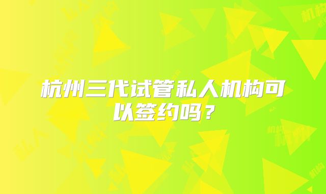 杭州三代试管私人机构可以签约吗?