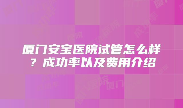厦门安宝医院试管怎么样？成功率以及费用介绍