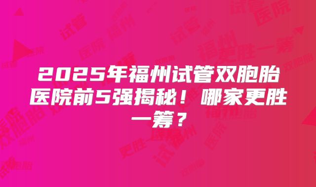 2025年福州试管双胞胎医院前5强揭秘！哪家更胜一筹？