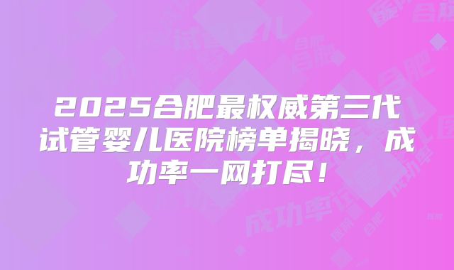 2025合肥最权威第三代试管婴儿医院榜单揭晓，成功率一网打尽！