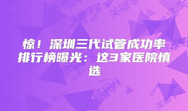 惊！深圳三代试管成功率排行榜曝光：这3家医院慎选