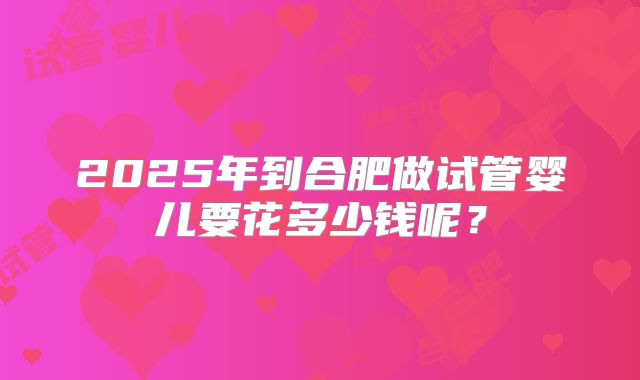 2025年到合肥做试管婴儿要花多少钱呢?