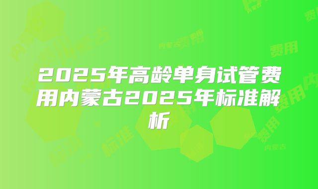 2025年高龄单身试管费用内蒙古2025年标准解析