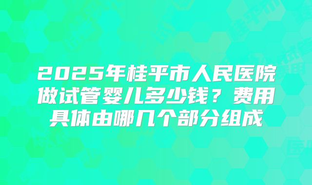 2025年桂平市人民医院做试管婴儿多少钱？费用具体由哪几个部分组成