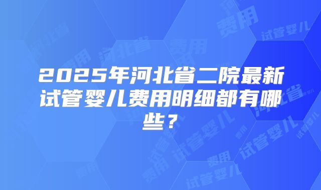 2025年河北省二院最新试管婴儿费用明细都有哪些？