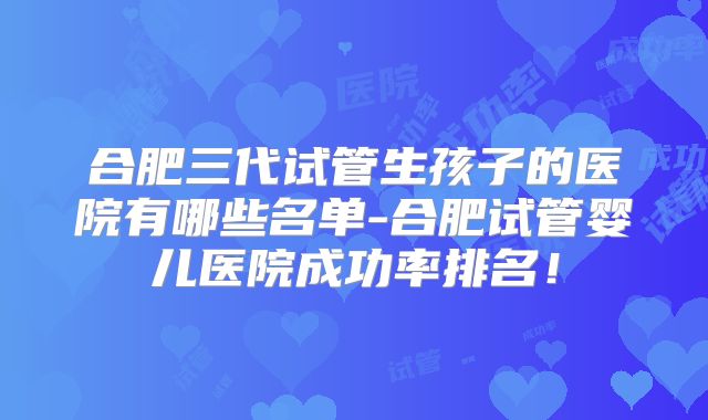 合肥三代试管生孩子的医院有哪些名单-合肥试管婴儿医院成功率排名！