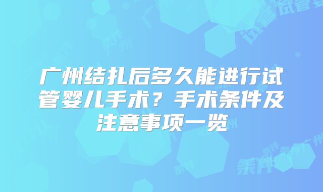 广州结扎后多久能进行试管婴儿手术？手术条件及注意事项一览