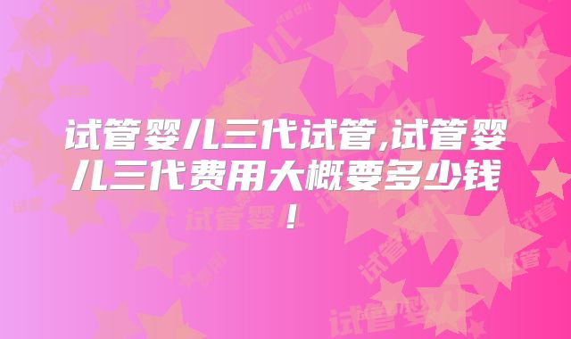 试管婴儿三代试管,试管婴儿三代费用大概要多少钱!