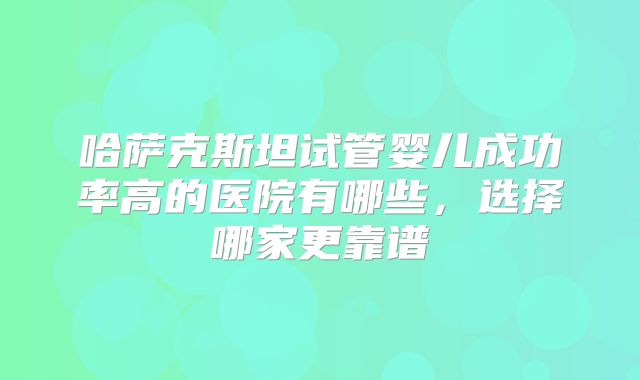 哈萨克斯坦试管婴儿成功率高的医院有哪些，选择哪家更靠谱