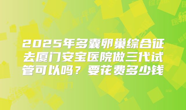 2025年多囊卵巢综合征去厦门安宝医院做三代试管可以吗？要花费多少钱