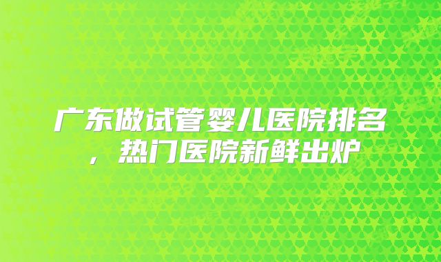 广东做试管婴儿医院排名,热门医院新鲜出炉