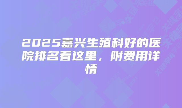 2025嘉兴生殖科好的医院排名看这里,附费用详情