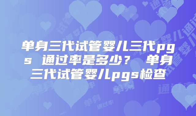 单身三代试管婴儿三代pgs 通过率是多少？ 单身三代试管婴儿pgs检查