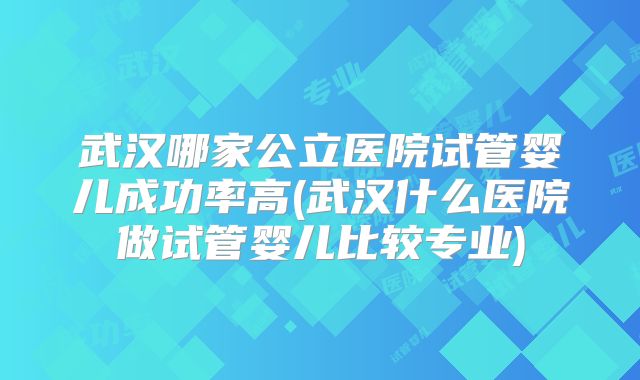 武汉哪家公立医院试管婴儿成功率高(武汉什么医院做试管婴儿比较专业)