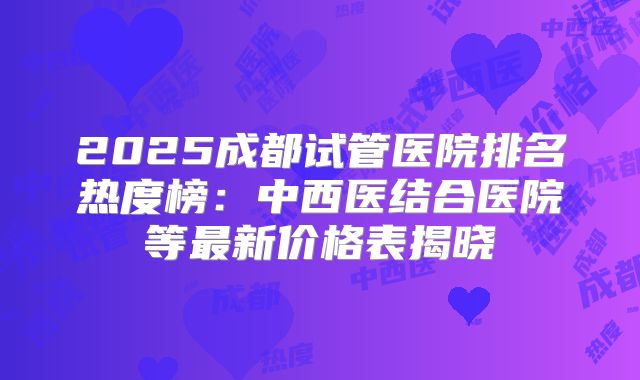 2025成都试管医院排名热度榜：中西医结合医院等最新价格表揭晓