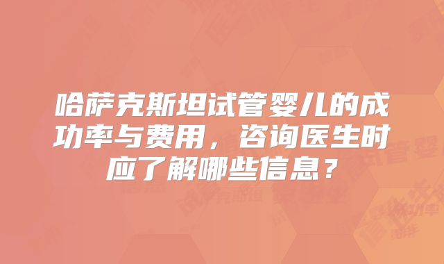 哈萨克斯坦试管婴儿的成功率与费用,咨询医生时应了解哪些信息?