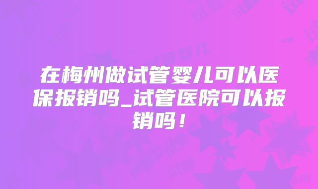 在梅州做试管婴儿可以医保报销吗_试管医院可以报销吗!