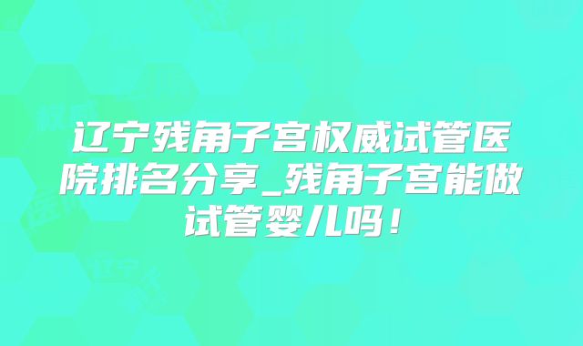辽宁残角子宫权威试管医院排名分享_残角子宫能做试管婴儿吗!