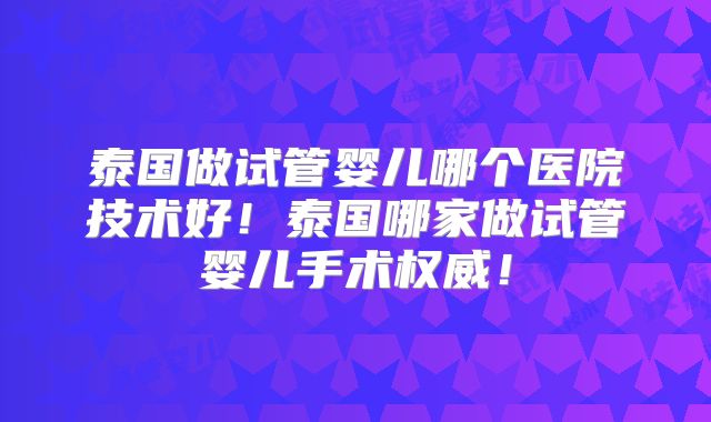 泰国做试管婴儿哪个医院技术好！泰国哪家做试管婴儿手术权威！