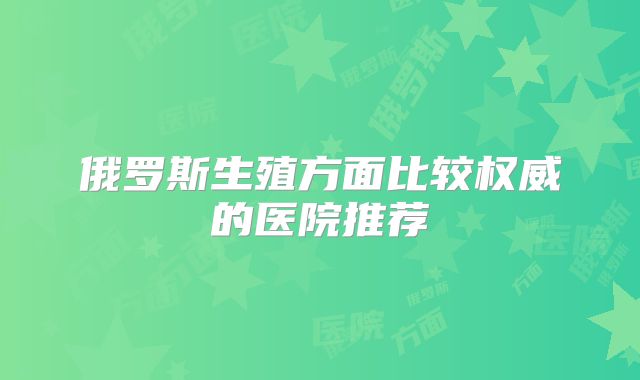 俄罗斯生殖方面比较权威的医院推荐